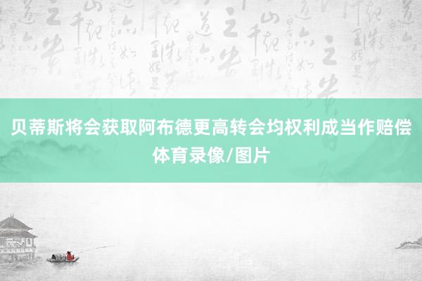 贝蒂斯将会获取阿布德更高转会均权利成当作赔偿体育录像/图片