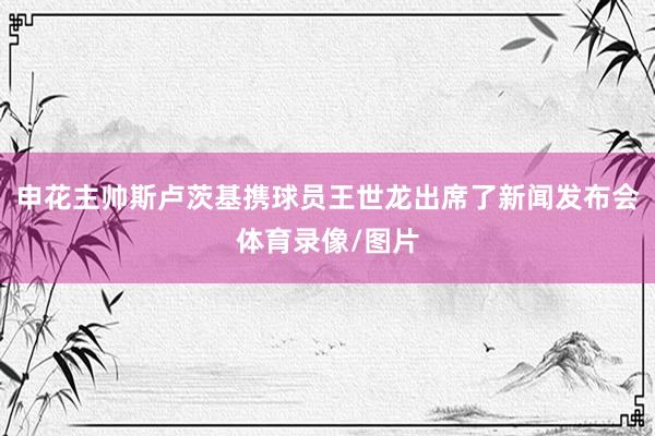 申花主帅斯卢茨基携球员王世龙出席了新闻发布会体育录像/图片