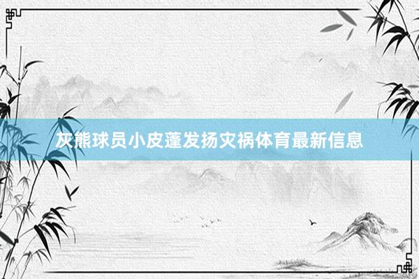 灰熊球员小皮蓬发扬灾祸体育最新信息