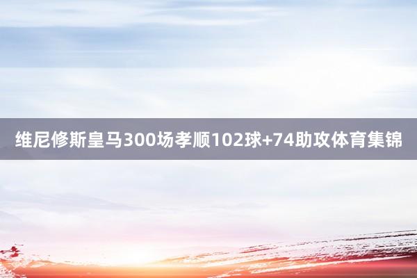 维尼修斯皇马300场孝顺102球+74助攻体育集锦