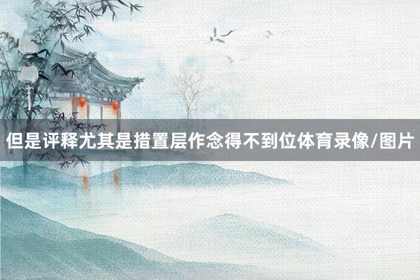 但是评释尤其是措置层作念得不到位体育录像/图片