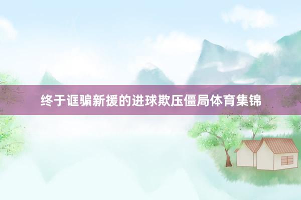 终于诓骗新援的进球欺压僵局体育集锦