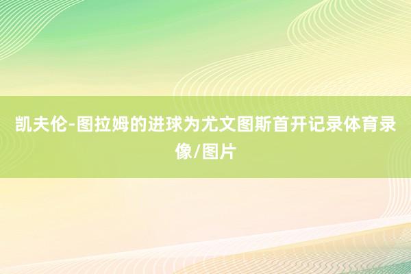 凯夫伦-图拉姆的进球为尤文图斯首开记录体育录像/图片