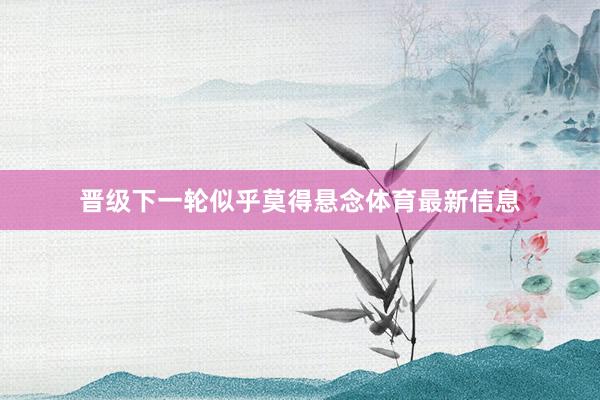 晋级下一轮似乎莫得悬念体育最新信息