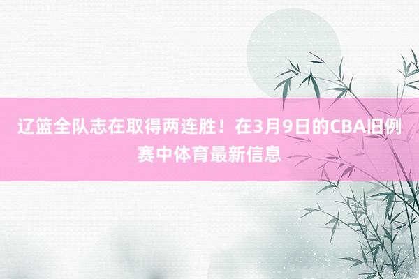 辽篮全队志在取得两连胜！在3月9日的CBA旧例赛中体育最新信息