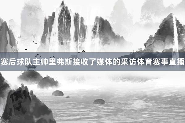 赛后球队主帅里弗斯接收了媒体的采访体育赛事直播