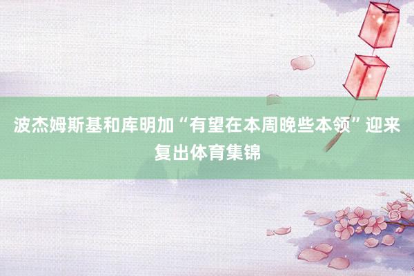 波杰姆斯基和库明加“有望在本周晚些本领”迎来复出体育集锦