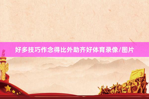 好多技巧作念得比外助齐好体育录像/图片