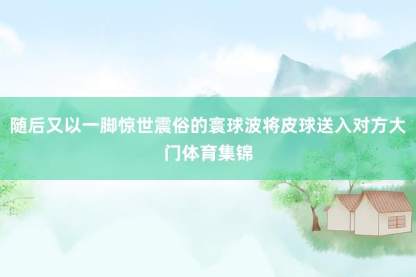 随后又以一脚惊世震俗的寰球波将皮球送入对方大门体育集锦