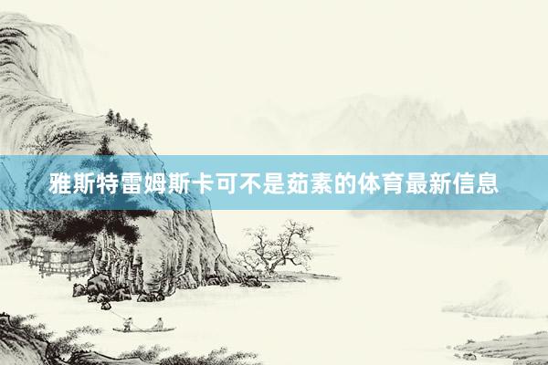 雅斯特雷姆斯卡可不是茹素的体育最新信息
