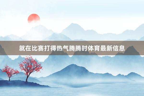 就在比赛打得热气腾腾时体育最新信息