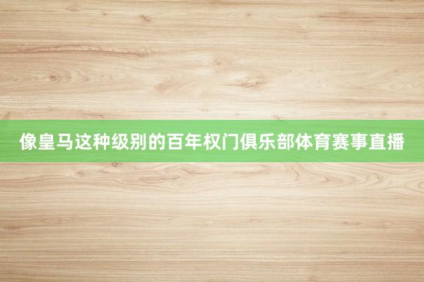像皇马这种级别的百年权门俱乐部体育赛事直播