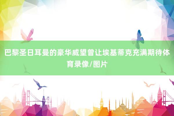 巴黎圣日耳曼的豪华威望曾让埃基蒂克充满期待体育录像/图片