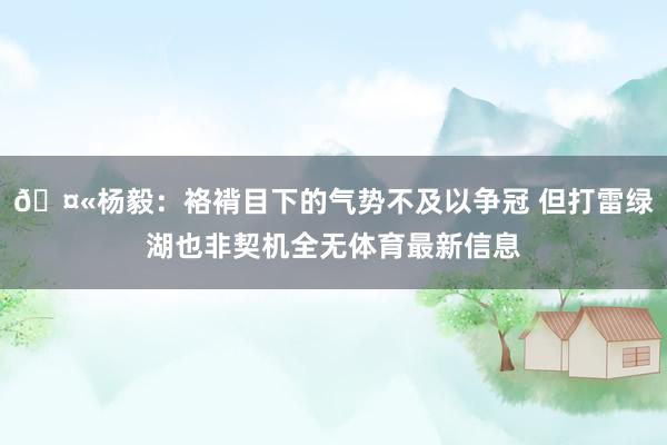 🤫杨毅：袼褙目下的气势不及以争冠 但打雷绿湖也非契机全无体育最新信息