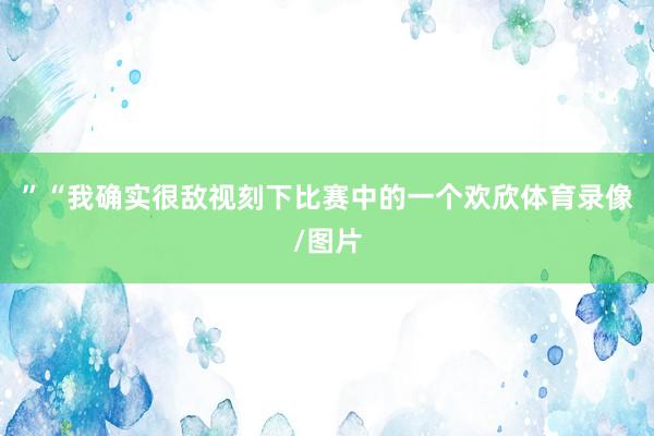 ”“我确实很敌视刻下比赛中的一个欢欣体育录像/图片