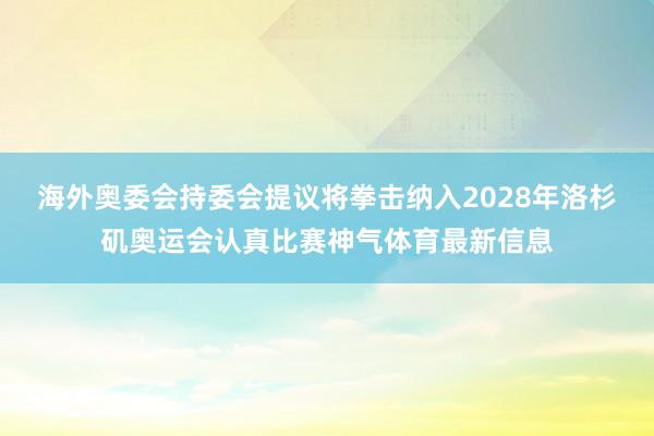 海外奥委会持委会提议将拳击纳入2028年洛杉矶奥运会认真比赛神气体育最新信息