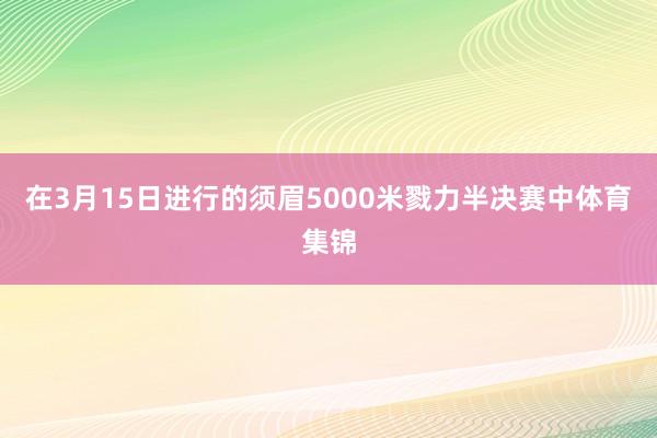 在3月15日进行的须眉5000米戮力半决赛中体育集锦
