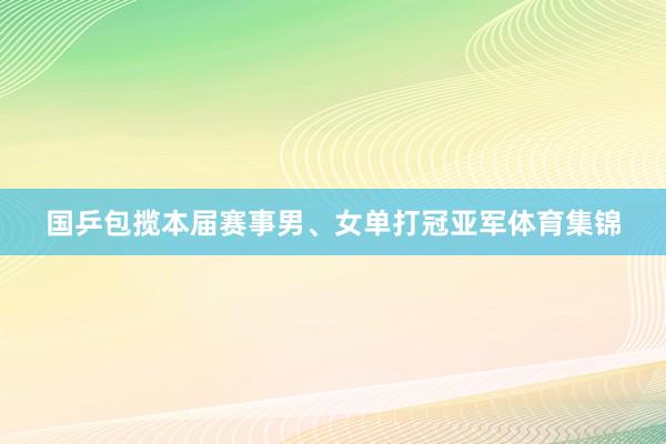 国乒包揽本届赛事男、女单打冠亚军体育集锦