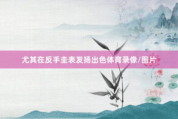 尤其在反手圭表发扬出色体育录像/图片