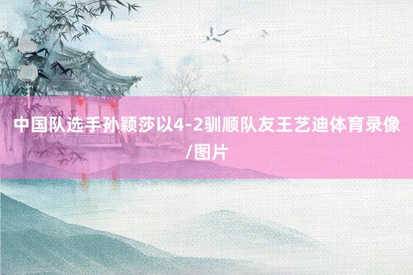中国队选手孙颖莎以4-2驯顺队友王艺迪体育录像/图片