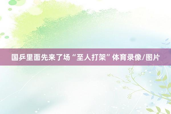 国乒里面先来了场“至人打架”体育录像/图片