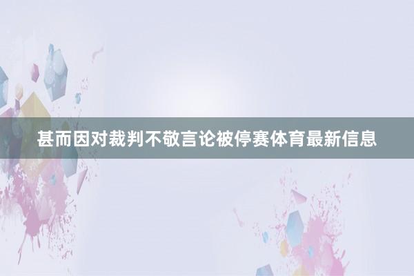 甚而因对裁判不敬言论被停赛体育最新信息
