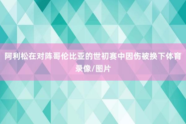 阿利松在对阵哥伦比亚的世初赛中因伤被换下体育录像/图片