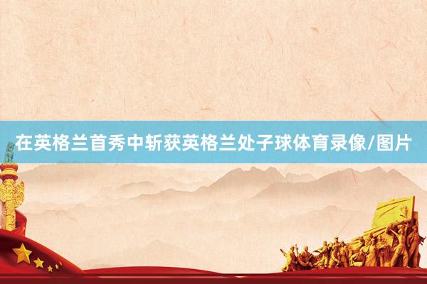 在英格兰首秀中斩获英格兰处子球体育录像/图片