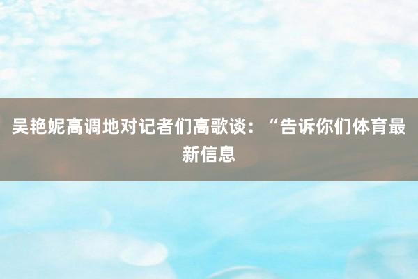 吴艳妮高调地对记者们高歌谈：“告诉你们体育最新信息