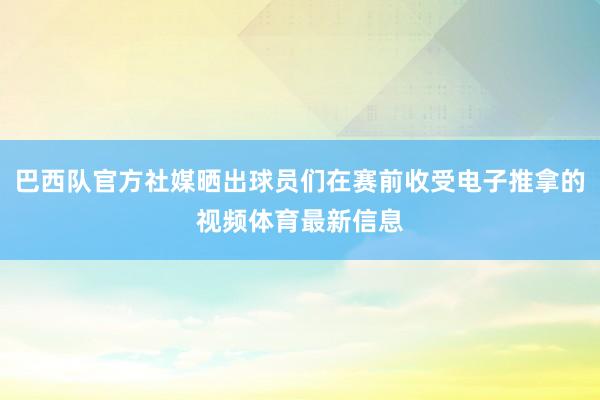 巴西队官方社媒晒出球员们在赛前收受电子推拿的视频体育最新信息