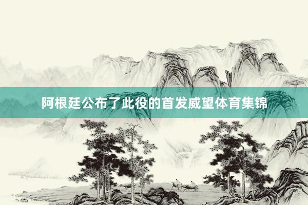 阿根廷公布了此役的首发威望体育集锦