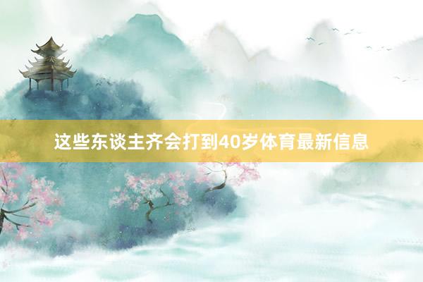 这些东谈主齐会打到40岁体育最新信息
