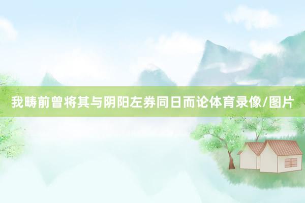我畴前曾将其与阴阳左券同日而论体育录像/图片