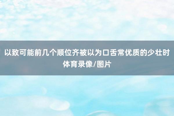 以致可能前几个顺位齐被以为口舌常优质的少壮时体育录像/图片