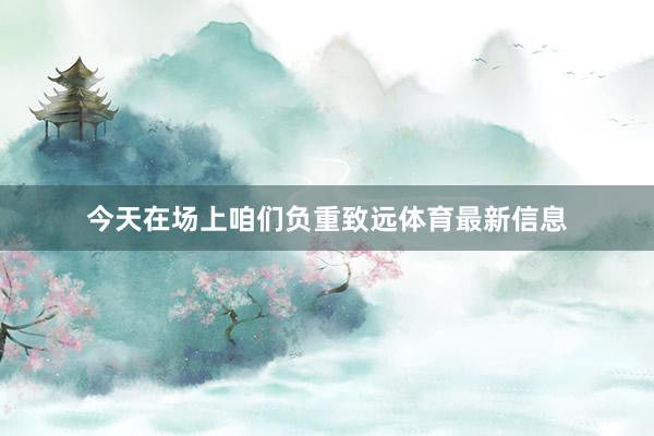 今天在场上咱们负重致远体育最新信息