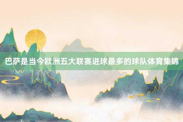 巴萨是当今欧洲五大联赛进球最多的球队体育集锦
