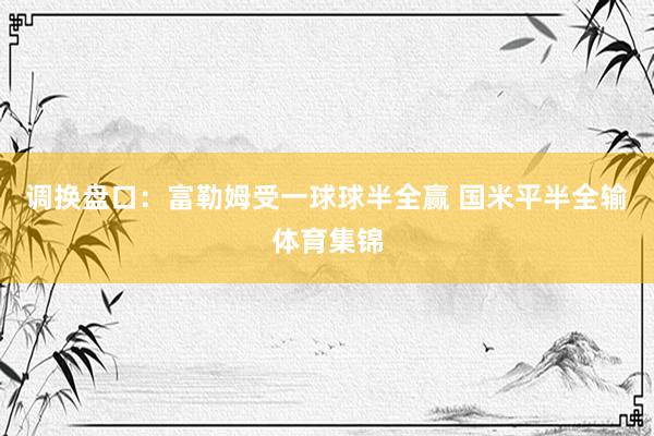 调换盘口：富勒姆受一球球半全赢 国米平半全输体育集锦