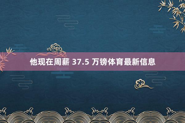 他现在周薪 37.5 万镑体育最新信息
