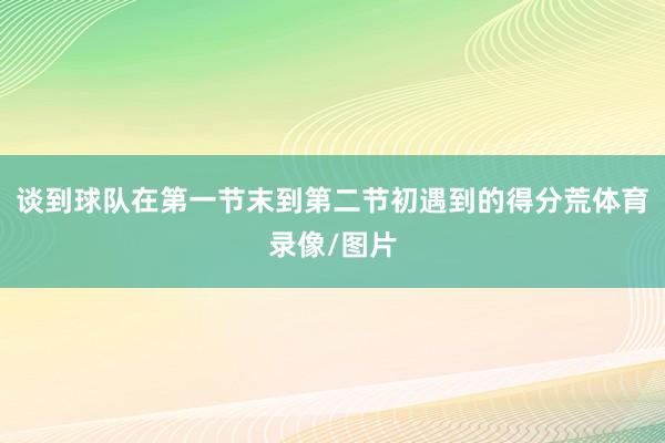 谈到球队在第一节末到第二节初遇到的得分荒体育录像/图片