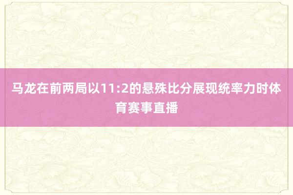 马龙在前两局以11:2的悬殊比分展现统率力时体育赛事直播