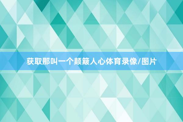 获取那叫一个颠簸人心体育录像/图片