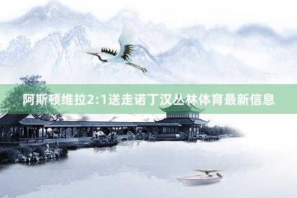 阿斯顿维拉2:1送走诺丁汉丛林体育最新信息