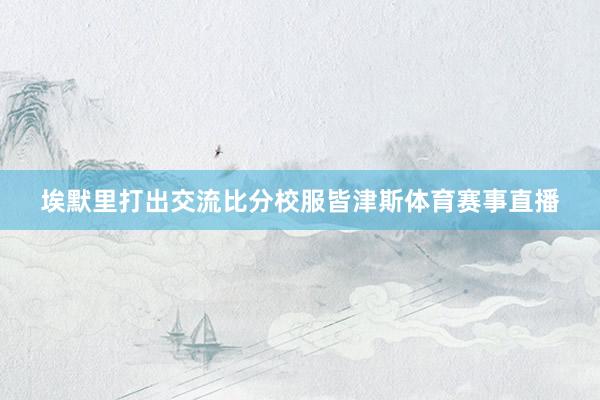 埃默里打出交流比分校服皆津斯体育赛事直播