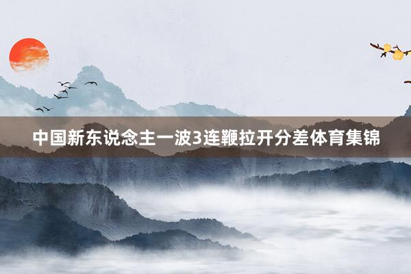 中国新东说念主一波3连鞭拉开分差体育集锦