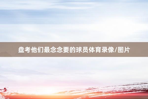 盘考他们最念念要的球员体育录像/图片