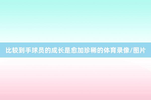 比较到手球员的成长是愈加珍稀的体育录像/图片