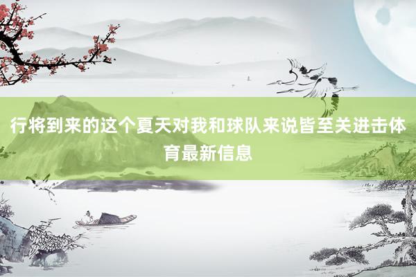 行将到来的这个夏天对我和球队来说皆至关进击体育最新信息