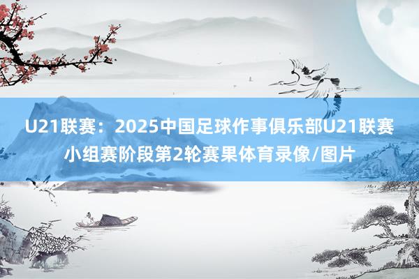 U21联赛：2025中国足球作事俱乐部U21联赛小组赛阶段第2轮赛果体育录像/图片