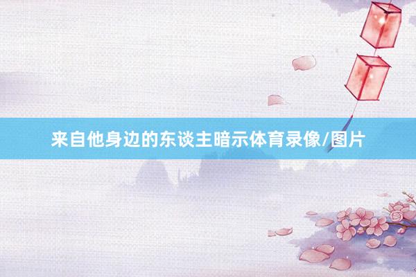 来自他身边的东谈主暗示体育录像/图片
