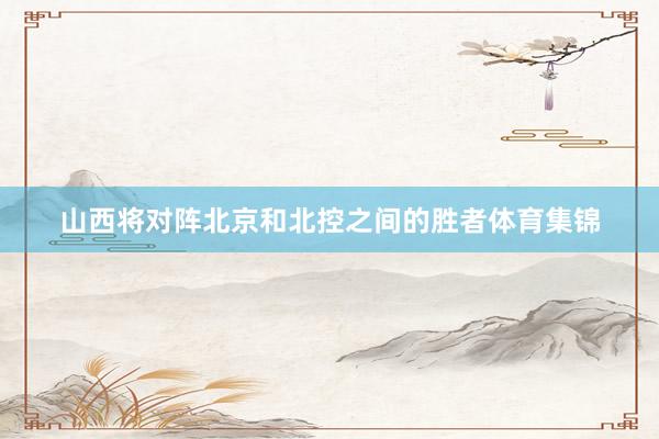 山西将对阵北京和北控之间的胜者体育集锦